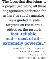 The focus that dba brings to a project (including all three engagements performed for us here) is simply amazing: like a guided missile, targeted on the client's objective, the result is fast, reliable, and - most of all - extremely powerful. --James P.T. Lucchesi, 
President and CEO YouthStream Media Networks, Inc.